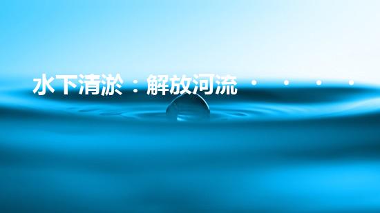 水下清淤：解放河流，重塑水域生態(tài)！